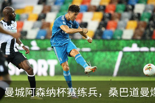 曼城阿森纳杯赛练兵，桑巴道曼爆发彰显豪门厚度
